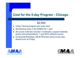 Cost for the 5-day Program - Chicago

                          $3,500
 5-Day Training program plus exam fees
 Membership dues in the AM&AA for 1 year
 All course materials included: 4 textbooks, support materials,
 power point presentations, 1 year BVX software license
 Continental Breakfast, AM & PM break service every day;
 boxed lunch on Friday
 