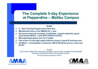 The Complete 5-day Experience
    at Pepperdine – Malibu Campus

                                $4,895
5 – Day Training Program plus exam fees
Membership dues in the AM&AA for 1 year
All course materials included: 4 textbooks, support materials, power
point presentations, 1 year BVX software license
Well appointed guest room for 5 nights
Flat screen TV and high speed internet access in guest & training room
All Meals – hot breakfast, continuous AM & PM break service, lunch and
dinner

                                         $3,895
 If you wish to attend the 5 day training program and not stay overnight at the Graziadio
                   Executive Conference Center, the package includes:
                           All of the above except for dinner
 
