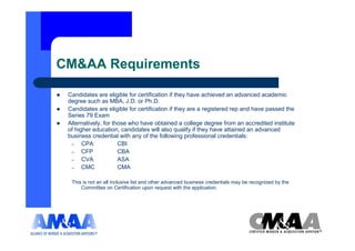 CM&AA Requirements

 Candidates are eligible for certification if they have achieved an advanced academic
 degree such as MBA, J.D. or Ph.D.
 Candidates are eligible for certification if they are a registered rep and have passed the
 Series 79 Exam
 Alternatively, for those who have obtained a college degree from an accredited institute
 of higher education, candidates will also qualify if they have attained an advanced
 business credential with any of the following professional credentials:
  – CPA               CBI
  – CFP               CBA
  – CVA               ASA
  – CMC               CMA

  This is not an all inclusive list and other advanced business credentials may be recognized by the
      Committee on Certification upon request with the application.
 