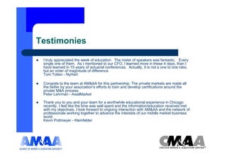 Testimonies

 I truly appreciated the week of education. The roster of speakers was fantastic. Every
 single one of them. As I mentioned to our CFO, I learned more in these 4 days, than I
 have learned in 15 years of actuarial conferences. Actually, it is not a one to one ratio,
 but an order of magnitude of difference.
 Tom Totten - NyHart

 Congrats to the team at AM&AA for this partnership. The private markets are made all
 the better by your association's efforts to train and develop certifications around the
 private M&A process.
 Peter Lehrman - AxialMarket

 Thank you to you and your team for a worthwhile educational experience in Chicago
 recently. I feel like the time was well spent and the information/education received met
 with my objectives. I look forward to ongoing interaction with AM&AA and the network of
 professionals working together to advance the interests of our middle market business
 world.
 Kevin Pottmeyer - Kleinfelder
 