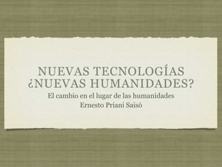 NUEVAS TECNOLOGÍAS
¿NUEVAS HUMANIDADES?
  El cambio en el lugar de las humanidades
            Ernesto Priani Saisó
 