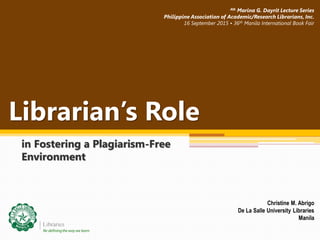 Librarian’s Role
in Fostering a Plagiarism-Free
Environment
Christine M. Abrigo
De La Salle University Libraries
Manila
4th Marina G. Dayrit Lecture Series
Philippine Association of Academic/Research Librarians, Inc.
16 September 2015 • 36th Manila International Book Fair
 