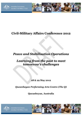 Civil-Military Affairs Conference 2012




 Peace and Stabilisation Operations

   Learning from the past to meet
      tomorrow’s challenges




              28 & 29 May 2012


  Queanbeyan Performing Arts Centre (The Q)


            Queanbeyan, Australia
 