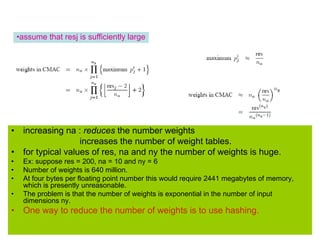 • increasing na : reduces the number weights
increases the number of weight tables.
• for typical values of res, na and ny the number of weights is huge.
• Ex: suppose res = 200, na = 10 and ny = 6
• Number of weights is 640 million.
• At four bytes per floating point number this would require 2441 megabytes of memory,
which is presently unreasonable.
• The problem is that the number of weights is exponential in the number of input
dimensions ny.
• One way to reduce the number of weights is to use hashing.
•assume that resj is sufficiently large
 
