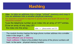 Hashing
• Idea : to take an address into a large “virtual” memory and map it
into an address into a smaller physical memory.
• Ex: suppose a program is required to quickly store and recall 100 seven digit
telephone numbers.
1)use the telephone number as an index into an array of 10^7 entries.
2)Use an array of only (say) 251
the index into this array:
The modulo function hashes the large phone number address into a smaller
index in the range 0 ,.., 250.
•more efficient use of memory
•hash collision = there is the problem that some of the phone numbers will
hash to the same physical memory location
 
