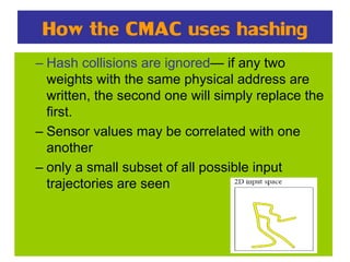 How the CMAC uses hashing
– Hash collisions are ignored— if any two
weights with the same physical address are
written, the second one will simply replace the
first.
– Sensor values may be correlated with one
another
– only a small subset of all possible input
trajectories are seen
 