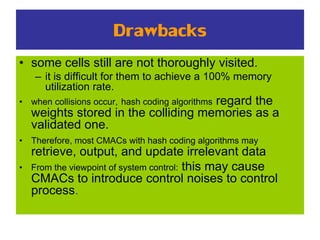 Drawbacks
• some cells still are not thoroughly visited.
– it is difficult for them to achieve a 100% memory
utilization rate.
• when collisions occur, hash coding algorithms regard the
weights stored in the colliding memories as a
validated one.
• Therefore, most CMACs with hash coding algorithms may
retrieve, output, and update irrelevant data
• From the viewpoint of system control: this may cause
CMACs to introduce control noises to control
process.
 