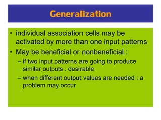 Generalization
• individual association cells may be
activated by more than one input patterns
• May be beneficial or nonbeneficial :
– if two input patterns are going to produce
similar outputs : desirable
– when different output values are needed : a
problem may occur
 