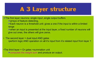A 3 Layer structure
The first layer neurons: single input ,single output buffers
arrays of feature detecting.
Each neuron is a threshold unit: gives a one if the input is within a limited
range
when an input is presented at the input layer, a fixed number of neurons will
give out ones, the others will give zeros.
• The second layer = dual input AND gates
•perform logic AND operation on all it’s input from it’s related input from layer 1
•The third layer = Or gates =summation unit
computes the weight sum and produce an output.
 