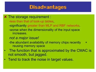 Disadvantages
The storage requirement :
-less than that of look-up tables,
-significantly greater than MLP and RBF networks.
-worse when the dimensionality of the input space
increases.
not a major issue!
-the abundant availability of memory chips recently +
reusing memory space
• The function that is approximated by the CMAC is
not smooth, but jagged.
• Tend to track the noise in target values.
 