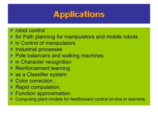 Applications
robot control
for Path planning for manipulators and mobile robots
in Control of manipulators
Industrial processes
Pole balancers and walking machines
in Character recognition
Reinforcement learning
as a Classifier system
Color correction ,
Rapid computation,
Function approximation
Computing plant models for feedforward control on-line in real-time.
 