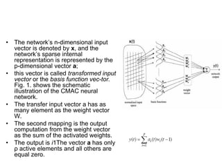 • The network’s n-dimensional input
vector is denoted by x, and the
network’s sparse internal
representation is represented by the
p-dimensional vector a;
• this vector is called transformed input
vector or the basis function vec-tor.
Fig. 1. shows the schematic
illustration of the CMAC neural
network.
• The transfer input vector a has as
many element as the weight vector
W.
• The second mapping is the output
computation from the weight vector
as the sum of the activated weights.
• The output is i1The vector a has only
ρ active elements and all others are
equal zero.
 