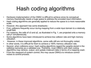 Hash coding algorithms
• Hardware implementation of the CMAC is difficult to achieve since its conceptual
memory theoretically needs a huge space to address the encoded input information.
• Hash coding algorithms are generally applied to reduce the space to a more reasonable
scale.
• However, this approach has some drawbacks :
• First, collisions frequently occur during mapping from a wide input domain to a relatively
small field.
• For instance, the cells of c3 and a2, as illustrated in Fig. 1, are projected onto a memory
cell p1 simultaneously.
• Some algorithms have been introduced to achieve low collision rate and high memory
utilization.
• However, in these improved algorithms, some cells still are not thoroughly visited.
• In other words, it is difficult for them to achieve a 100% memory utilization rate.
• Second, when collisions occur, hash coding algorithms regard the weights stored in the
colliding memories as a validated one. Therefore, most CMACs with hash coding
algorithms may retrieve, output, and update irrelevant data in terms of a mapping crash.
• From the viewpoint of system control, this may cause CMACs to introduce control
noises to control process.
 