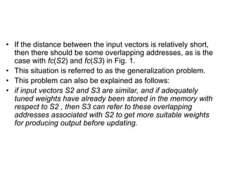 • If the distance between the input vectors is relatively short,
then there should be some overlapping addresses, as is the
case with fc(S2) and fc(S3) in Fig. 1.
• This situation is referred to as the generalization problem.
• This problem can also be explained as follows:
• if input vectors S2 and S3 are similar, and if adequately
tuned weights have already been stored in the memory with
respect to S2 , then S3 can refer to these overlapping
addresses associated with S2 to get more suitable weights
for producing output before updating.
 
