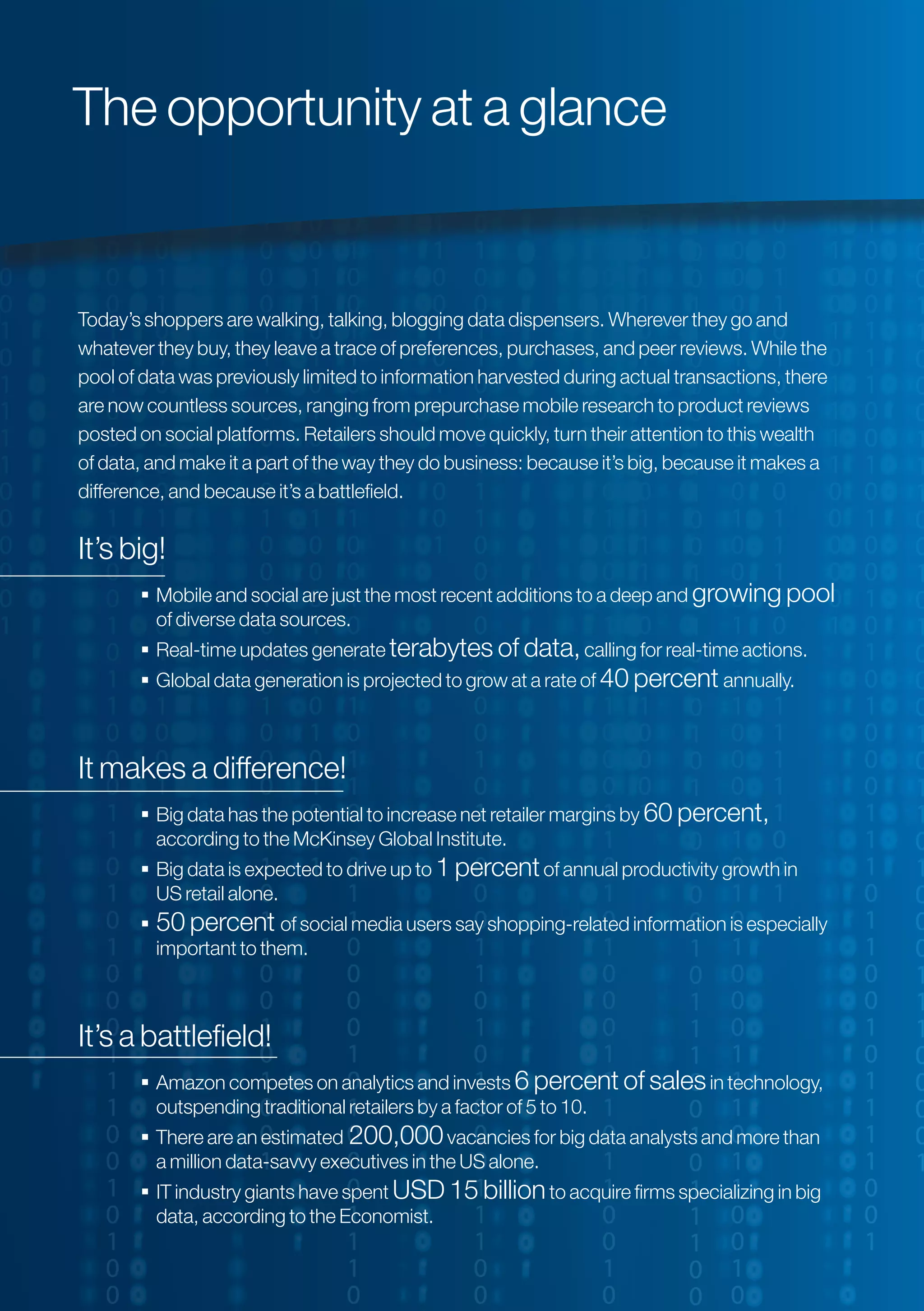 Today’s shoppers are walking, talking, blogging data dispensers. Wherever they go and
whatever they buy, they leave a trace of preferences, purchases, and peer reviews. While the
pool of data was previously limited to information harvested during actual transactions, there
are now countless sources, ranging from prepurchase mobile research to product reviews
posted on social platforms. Retailers should move quickly, turn their attention to this wealth
of data, and make it a part of the way they do business: because it’s big, because it makes a
difference, and because it’s a battlefield.
It’s big!
 Mobile and social are just the most recent additions to a deep and growing pool
of diverse data sources.
 Real-time updates generate terabytes of data,calling for real-time actions.
 Global data generation is projected to grow at a rate of 40 percent annually.
It makes a difference!
 Big data has the potential to increase net retailer margins by 60 percent,
according to the McKinsey Global Institute.
 Big data is expected to drive up to 1 percentof annual productivity growth in
US retail alone.
 50 percent of social media users say shopping-related information is especially
important to them.
It’s a battlefield!
 Amazon competes on analytics and invests 6 percent of salesin technology,
outspending traditional retailers by a factor of 5 to 10.
 There are an estimated 200,000vacancies for big data analysts and more than
a million data-savvy executives in the US alone.
 IT industry giants have spent USD 15 billionto acquire firms specializing in big
data, according to the Economist.
The opportunity at a glance
 