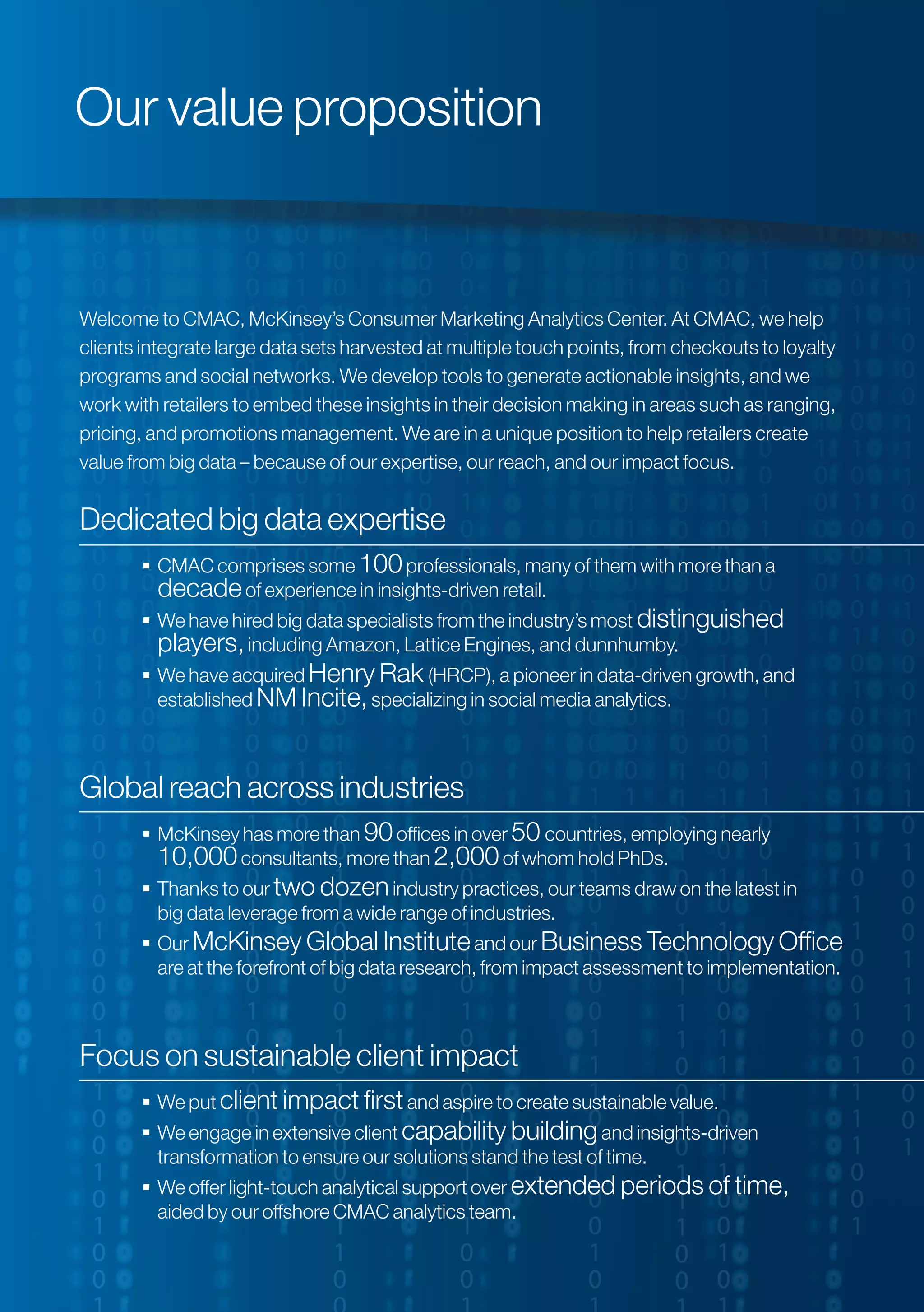 Welcome to CMAC, McKinsey’s Consumer Marketing Analytics Center. At CMAC, we help
clients integrate large data sets harvested at multiple touch points, from checkouts to loyalty
programs and social networks. We develop tools to generate actionable insights, and we
work with retailers to embed these insights in their decision making in areas such as ranging,
pricing, and promotions management. We are in a unique position to help retailers create
value from big data – because of our expertise, our reach, and our impact focus.
Dedicated big data expertise
 CMAC comprises some 100professionals, many of them with more than a
decadeof experience in insights-driven retail.
 We have hired big data specialists from the industry’s most distinguished
players,including Amazon, Lattice Engines, and dunnhumby.
 We have acquired Henry Rak (HRCP), a pioneer in data-driven growth, and
established NM Incite,specializing in social media analytics.
Global reach across industries
 McKinsey has more than 90offices in over 50 countries, employing nearly
10,000consultants, more than 2,000of whom hold PhDs.
 Thanks to our two dozenindustry practices, our teams draw on the latest in
big data leverage from a wide range of industries.
 Our McKinsey Global Instituteand our Business Technology Office
are at the forefront of big data research, from impact assessment to implementation.
Focus on sustainable client impact
 We put client impact firstand aspire to create sustainable value.
 We engage in extensive client capability buildingand insights-driven
transformation to ensure our solutions stand the test of time.
 We offer light-touch analytical support over extended periods of time,
aided by our offshore CMAC analytics team.
Our value proposition
 