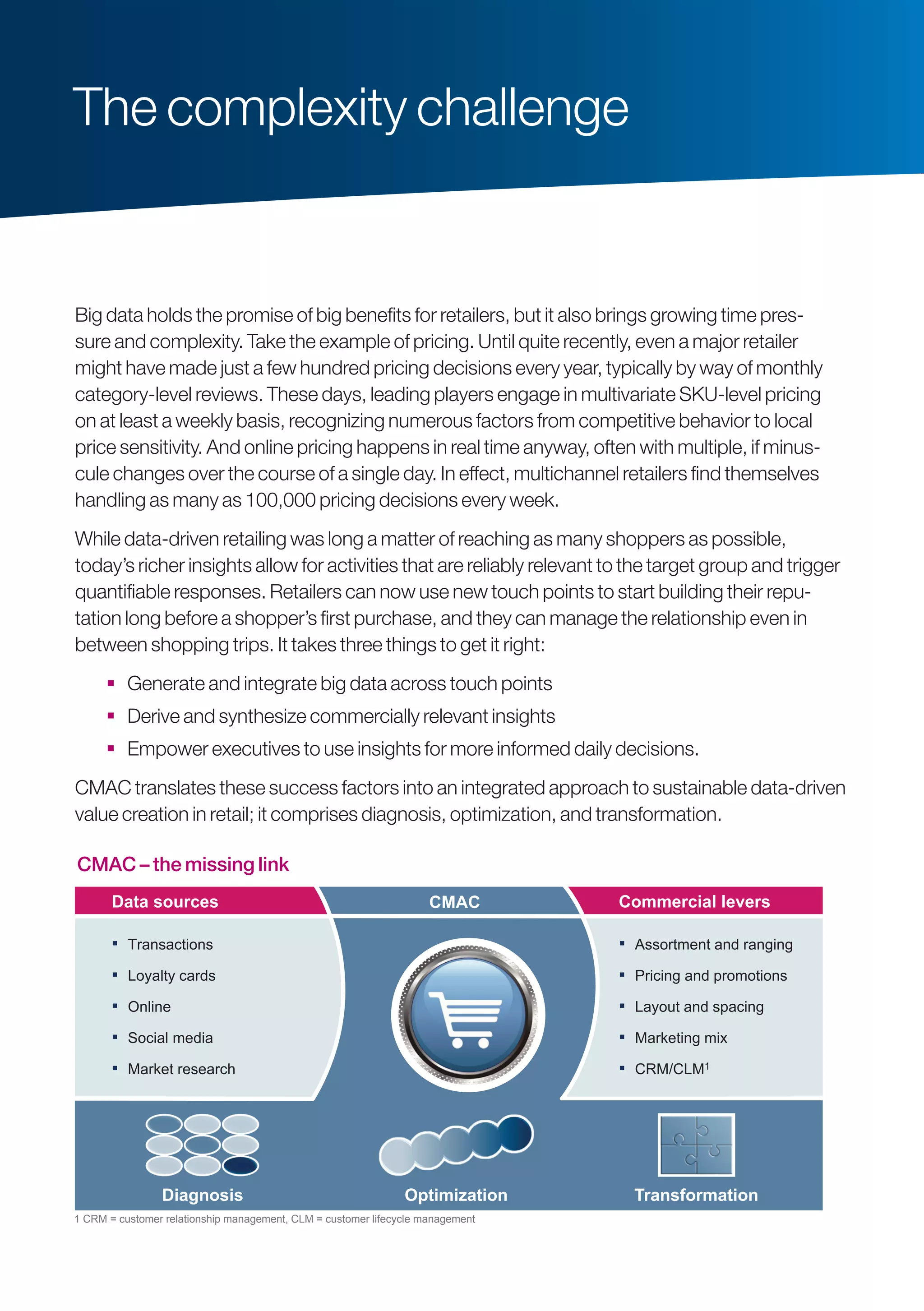Big data holds the promise of big benefits for retailers, but it also brings growing time pres-
sure and complexity. Take the example of pricing. Until quite recently, even a major retailer
might have made just a few hundred pricing decisions every year, typically by way of monthly
category-level reviews. These days, leading players engage in multivariate SKU-level pricing
on at least a weekly basis, recognizing numerous factors from competitive behavior to local
price sensitivity. And online pricing happens in real time anyway, often with multiple, if minus-
cule changes over the course of a single day. In effect, multichannel retailers find themselves
­handling as many as 100,000 pricing decisions every week.
While data-driven retailing was long a matter of reaching as many shoppers as possible,
today’s richer insights allow for activities that are reliably relevant to the target group and trigger
quantifiable responses. Retailers can now use new touch points to start building their repu-
tation long before a shopper’s first purchase, and they can manage the relationship even in
between shopping trips. It takes three things to get it right:
 Generate and integrate big data across touch points
 Derive and synthesize commercially relevant insights
 Empower executives to use insights for more informed daily decisions.
CMAC translates these success factors into an integrated approach to sustainable data-driven
value creation in retail; it comprises diagnosis, optimization, and transformation.
The complexity challenge
CMAC – The missing link
▪ Assortment and ranging
▪ Pricing and promotions
▪ Layout and spacing
▪ Marketing mix
▪ CRM/CLM1
124 x 56
Commercial leversCMAC
▪ Transactions
▪ Loyalty cards
▪ Online
▪ Social media
▪ Market research
Data sources
Diagnosis Optimization Transformation
1 CRM = customer relationship management, CLM = customer lifecycle management
CMAC – the missing link
 