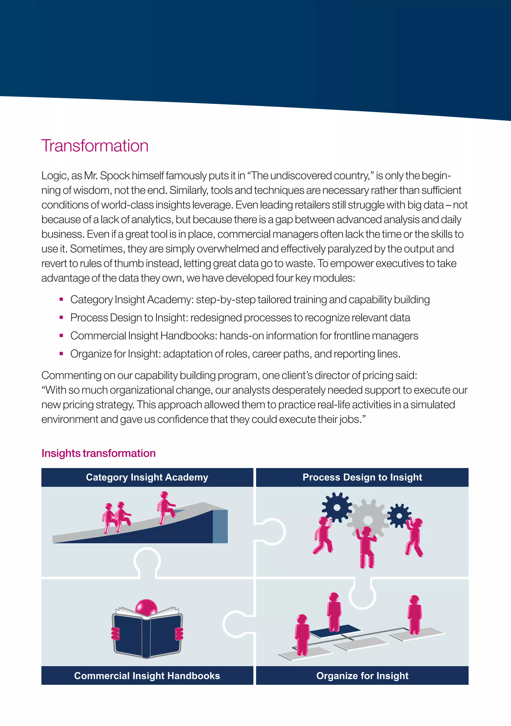 Transformation
Logic, as Mr. Spock himself famously puts it in “The undiscovered country,” is only the begin­
ning of wisdom, not the end. Similarly, tools and techniques are necessary rather than sufficient
conditions of world-class insights leverage. Even leading retailers still struggle with ­big data – not
because of a lack of analytics, but because there is a gap between advanced analysis and daily
business. Even if a great tool is in place, commercial managers often lack the time or the skills to
use it. Sometimes, they are simply overwhelmed and effectively paralyzed by the out­put and
revert to rules of thumb instead, letting great data go to waste. To empower executives to take
advantage of the data they own, we have developed four key modules:
 Category Insight Academy: step-by-step tailored training and capability building
 Process Design to Insight: redesigned processes to recognize relevant data
 Commercial Insight Handbooks: hands-on information for frontline managers
 Organize for Insight: adaptation of roles, career paths, and reporting lines.
Commenting on our capability building program, one client’s director of pricing said:
“With so much organizational change, our analysts desperately needed support to execute our
new pricing strategy. This approach allowed them to practice real-life activities in a simulated
environment and gave us confidence that they could execute their jobs.”
Insights transformation
Category Insight Academy
Commercial Insight Handbooks
Process Design to Insight
Organize for Insight
124 x 63Insights transformation
 