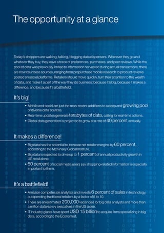 Today’s shoppers are walking, talking, blogging data dispensers. Wherever they go and
whatever they buy, they leave a trace of preferences, purchases, and peer reviews. While the
pool of data was previously limited to information harvested during actual transactions, there
are now countless sources, ranging from prepurchase mobile research to product reviews
posted on social platforms. Retailers should move quickly, turn their attention to this wealth
of data, and make it a part of the way they do business: because it’s big, because it makes a
difference, and because it’s a battlefield.
It’s big!
 Mobile and social are just the most recent additions to a deep and growing pool
of diverse data sources.
 Real-time updates generate terabytes of data,calling for real-time actions.
 Global data generation is projected to grow at a rate of 40 percent annually.
It makes a difference!
 Big data has the potential to increase net retailer margins by 60 percent,
according to the McKinsey Global Institute.
 Big data is expected to drive up to 1 percentof annual productivity growth in
US retail alone.
 50 percent of social media users say shopping-related information is especially
important to them.
It’s a battlefield!
 Amazon competes on analytics and invests 6 percent of salesin technology,
outspending traditional retailers by a factor of 5 to 10.
 There are an estimated 200,000vacancies for big data analysts and more than
a million data-savvy executives in the US alone.
 IT industry giants have spent USD 15 billionto acquire firms specializing in big
data, according to the Economist.
The opportunity at a glance
 