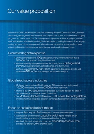 Welcome to CMAC, McKinsey’s Consumer Marketing Analytics Center. At CMAC, we help
clients integrate large data sets harvested at multiple touch points, from checkouts to loyalty
programs and social networks. We develop tools to generate actionable insights, and we
work with retailers to embed these insights in their decision making in areas such as ranging,
pricing, and promotions management. We are in a unique position to help retailers create
value from big data – because of our expertise, our reach, and our impact focus.
Dedicated big data expertise
 CMAC comprises some 100professionals, many of them with more than a
decadeof experience in insights-driven retail.
 We have hired big data specialists from the industry’s most distinguished
players,including Amazon, Lattice Engines, and dunnhumby.
 We have acquired Henry Rak (HRCP), a pioneer in data-driven growth, and
established NM Incite,specializing in social media analytics.
Global reach across industries
 McKinsey has more than 90offices in over 50 countries, employing nearly
10,000consultants, more than 2,000of whom hold PhDs.
 Thanks to our two dozenindustry practices, our teams draw on the latest in
big data leverage from a wide range of industries.
 Our McKinsey Global Instituteand our Business Technology Office
are at the forefront of big data research, from impact assessment to implementation.
Focus on sustainable client impact
 We put client impact firstand aspire to create sustainable value.
 We engage in extensive client capability buildingand insights-driven
transformation to ensure our solutions stand the test of time.
 We offer light-touch analytical support over extended periods of time,
aided by our offshore CMAC analytics team.
Our value proposition
 