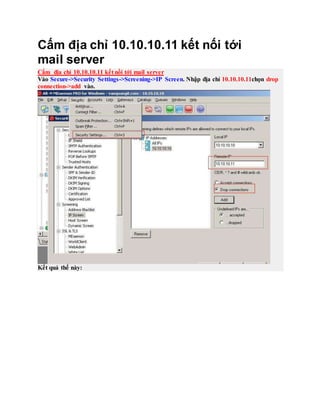 Cấm địa chỉ 10.10.10.11 kết nối tới
mail server
Cấm địa chỉ 10.10.10.11 kết nối tới mail server
Vào Secure->Security Settings->Screening->IP Screen. Nhập địa chỉ 10.10.10.11chọn drop
connection->add vào.
Kết quả thế này:
 