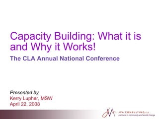 Capacity Building: What it is and Why it Works! The CLA Annual National Conference Presented by   Kerry Lupher, MSW April 22, 2008  