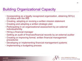 Building Organizational Capacity Incorporating as a legally recognized organization, obtaining 501(c)(3) status with the IRS Creating, adopting or revising a written mission statement Creating and adopting a written strategic plan Participating in an organizational assessment by an external individual/entity Hiring a financial manager Getting an audit of finances/financial records by an external auditor Creating or improving formal, written financial management procedures Developing or implementing financial management systems  Implementing a budgeting process 