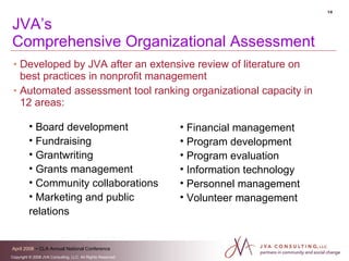 JVA’s  Comprehensive Organizational Assessment Developed by JVA after an extensive review of literature on best practices in nonprofit management Automated assessment tool ranking organizational capacity in 12 areas: Board development Fundraising Grantwriting Grants management Community collaborations Marketing and public  relations Financial management Program development Program evaluation Information technology Personnel management Volunteer management 