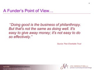 A Funder’s Point of View… “ Doing good is the business of philanthropy. But that's not the same as doing well. It's easy to give away money; it's not easy to do so effectively.”   Source: Pew Charitable Trust 