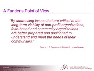 A Funder’s Point of View… “ By addressing issues that are critical to the long-term viability of non-profit organizations, faith-based and community organizations are better prepared and positioned to understand and meet the needs of their communities.”   Source: U.S. Department of Health & Human Services 