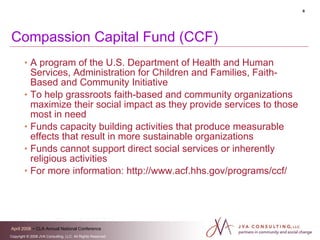 Compassion Capital Fund (CCF) A program of the U.S. Department of Health and Human Services, Administration for Children and Families, Faith-Based and Community Initiative To help grassroots faith-based and community organizations maximize their social impact as they provide services to those most in need Funds capacity building activities that produce measurable effects that result in more sustainable organizations Funds cannot support direct social services or inherently religious activities  For more information: http://www.acf.hhs.gov/programs/ccf/ 