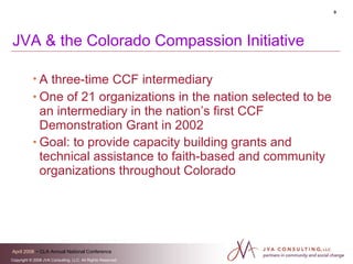 JVA & the Colorado Compassion Initiative A three-time CCF intermediary   One of 21 organizations in the nation selected to be an intermediary in the nation’s first CCF Demonstration Grant in 2002 Goal: to provide capacity building grants and technical assistance to faith-based and community  organizations throughout Colorado   