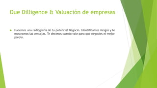 Due Dilligence & Valuación de empresas
 Hacemos una radiografía de tu potencial Negocio. Identificamos riesgos y te
mostramos las ventajas. Te decimos cuanto vale para que negocies el mejor
precio.
 