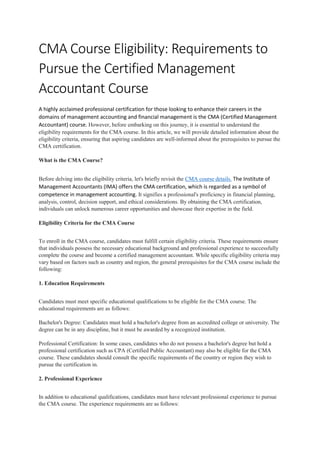 CMA Course Eligibility: Requirements to
Pursue the Certified Management
Accountant Course
A highly acclaimed professional certification for those looking to enhance their careers in the
domains of management accounting and financial management is the CMA (Certified Management
Accountant) course. However, before embarking on this journey, it is essential to understand the
eligibility requirements for the CMA course. In this article, we will provide detailed information about the
eligibility criteria, ensuring that aspiring candidates are well-informed about the prerequisites to pursue the
CMA certification.
What is the CMA Course?
Before delving into the eligibility criteria, let's briefly revisit the CMA course details. The Institute of
Management Accountants (IMA) offers the CMA certification, which is regarded as a symbol of
competence in management accounting. It signifies a professional's proficiency in financial planning,
analysis, control, decision support, and ethical considerations. By obtaining the CMA certification,
individuals can unlock numerous career opportunities and showcase their expertise in the field.
Eligibility Criteria for the CMA Course
To enroll in the CMA course, candidates must fulfill certain eligibility criteria. These requirements ensure
that individuals possess the necessary educational background and professional experience to successfully
complete the course and become a certified management accountant. While specific eligibility criteria may
vary based on factors such as country and region, the general prerequisites for the CMA course include the
following:
1. Education Requirements
Candidates must meet specific educational qualifications to be eligible for the CMA course. The
educational requirements are as follows:
Bachelor's Degree: Candidates must hold a bachelor's degree from an accredited college or university. The
degree can be in any discipline, but it must be awarded by a recognized institution.
Professional Certification: In some cases, candidates who do not possess a bachelor's degree but hold a
professional certification such as CPA (Certified Public Accountant) may also be eligible for the CMA
course. These candidates should consult the specific requirements of the country or region they wish to
pursue the certification in.
2. Professional Experience
In addition to educational qualifications, candidates must have relevant professional experience to pursue
the CMA course. The experience requirements are as follows:
 