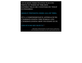 “our kids need to find ways to
think outside of the box
rather than be confined by what
is possible.

Design thinking does all of this.

it’s a comprehensive approach to
understanding the world and
understanding how we exist in it.

and it’s so much fun.”

         - Melissa Pelochino, East Palo Alto H.S.
         Stanford d.school K-12 Lab participant
 