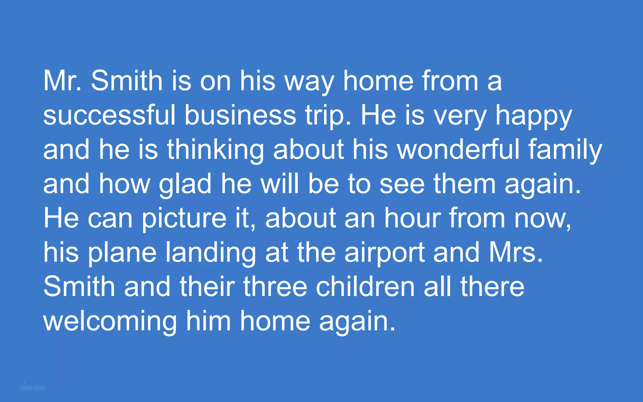 Mr. Smith is on his way home from a
successful business trip. He is very happy
and he is thinking about his wonderful family
and how glad he will be to see them again.
He can picture it, about an hour from now,
his plane landing at the airport and Mrs.
Smith and their three children all there
welcoming him home again.
 