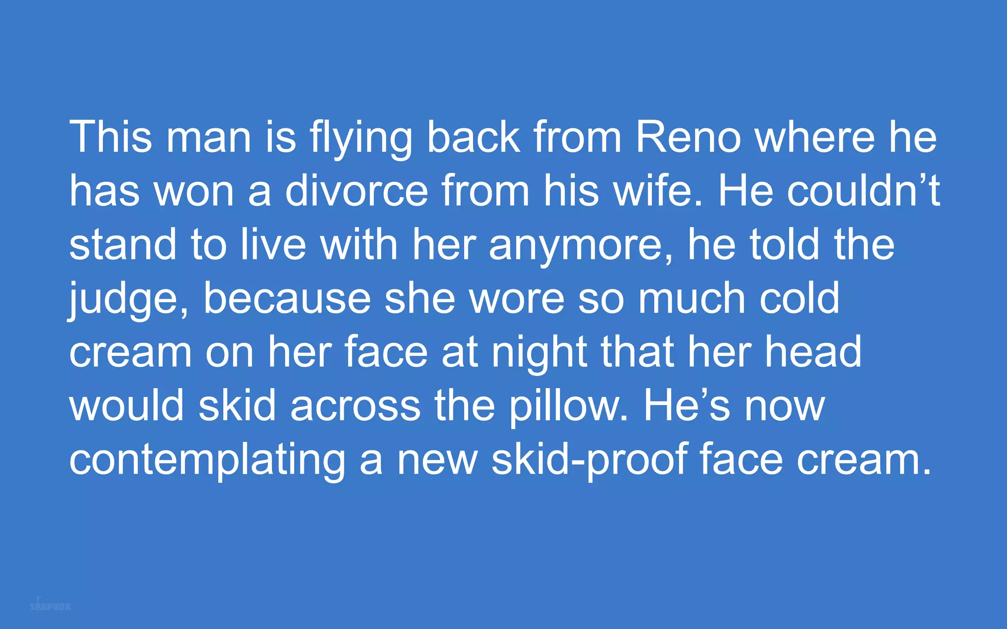 This man is flying back from Reno where he
has won a divorce from his wife. He couldn’t
stand to live with her anymore, he told the
judge, because she wore so much cold
cream on her face at night that her head
would skid across the pillow. He’s now
contemplating a new skid-proof face cream.
 