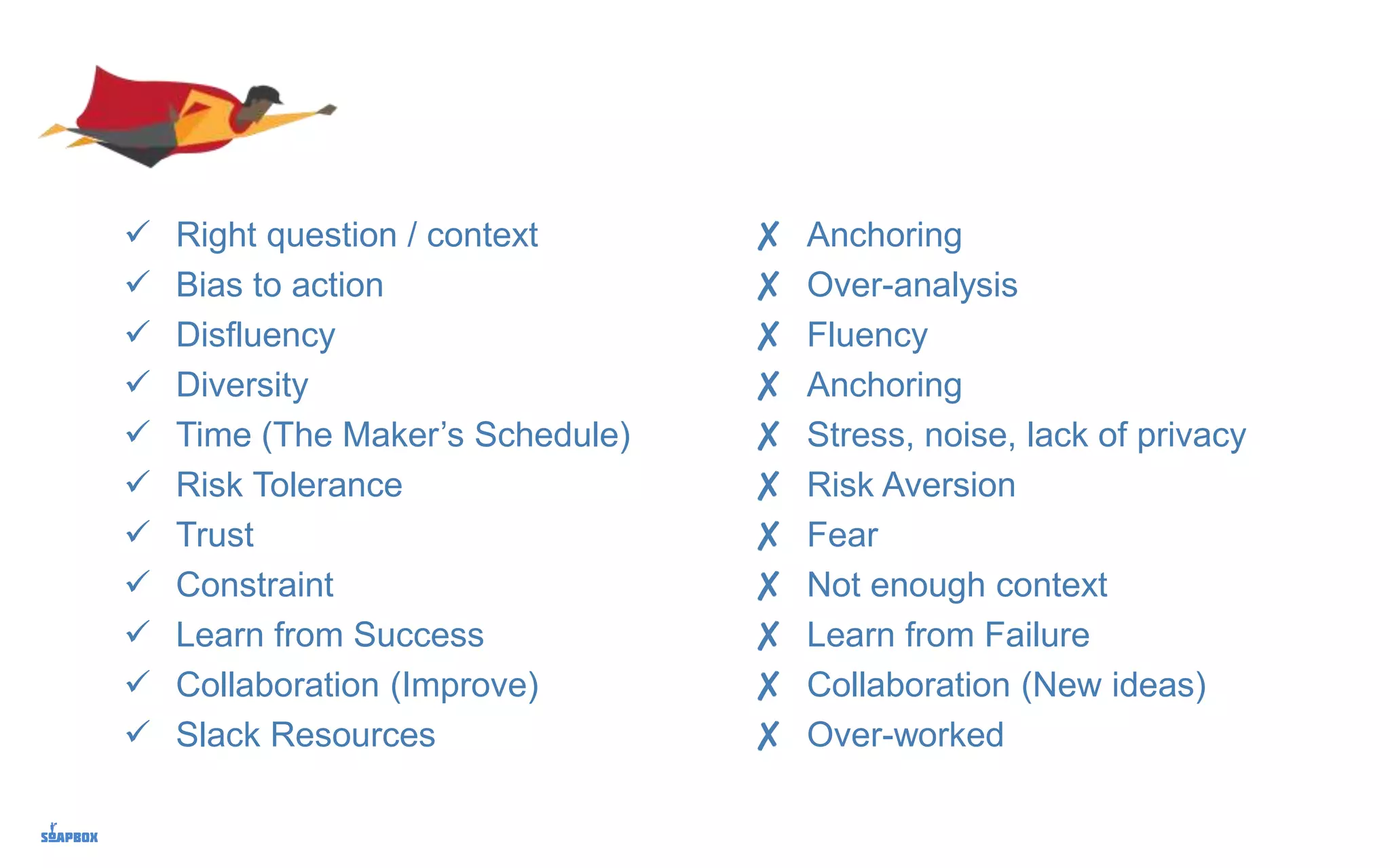  Right question / context
 Bias to action
 Disfluency
 Diversity
 Time (The Maker’s Schedule)
 Risk Tolerance
 Trust
 Constraint
 Learn from Success
 Collaboration (Improve)
 Slack Resources
✘ Anchoring
✘ Over-analysis
✘ Fluency
✘ Anchoring
✘ Stress, noise, lack of privacy
✘ Risk Aversion
✘ Fear
✘ Not enough context
✘ Learn from Failure
✘ Collaboration (New ideas)
✘ Over-worked
 