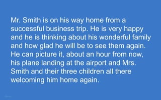 Mr. Smith is on his way home from a
successful business trip. He is very happy
and he is thinking about his wonderful family
and how glad he will be to see them again.
He can picture it, about an hour from now,
his plane landing at the airport and Mrs.
Smith and their three children all there
welcoming him home again.
 
