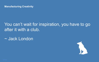 Manufacturing Creativity
You can’t wait for inspiration, you have to go
after it with a club.
~ Jack London
 