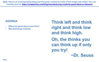 AGENDA
• Where do good ideas come from?
• Manufacturing creativity
Think left and think
right and think low
and think high.
Oh, the thinks you
can think up if only
you try!
~Dr. Seuss
Note: there’s an accompanying blog post that gives context to some of the image-only slides. You can
read the post at: https://soapboxhq.com/blog/manufacturing-creativity-good-ideas-on-demand
 