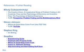 References / Further Reading
Mihaly Csikszentmihalyi
• The Creative Vision: A Longitudinal Study of Problem Finding in Art
• Creativity: Flow and the Psychology of Discovery and Invention
• Flow: The Psychology of Optimal Experience
• TLDR: Perspective: Problem Finding and the Multidisciplinary Mind
Steven Johnson
• Where do Good Ideas Come From (also TED Talk)
• TLDR: YouTube
SoapBox
• Brainstorming Guide
• Employee Idea Program Guide
• Where do Good Ideas Come From
• Fluent vs. Disfluent Thinking
• Stop Innovating and Start Getting Stuff Done
Stephen King
• On Writing
 