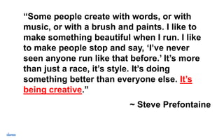 “Some people create with words, or with
music, or with a brush and paints. I like to
make something beautiful when I run. I like
to make people stop and say, ‘I’ve never
seen anyone run like that before.’ It’s more
than just a race, it’s style. It’s doing
something better than everyone else. It’s
being creative.”
~ Steve Prefontaine
 