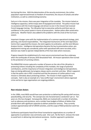 environment in Haiti.16 This force executed the mandate with considerable success, which
then set the stage for the MINUSTAH mission.17 The role of the police was important to
MINUSTAH s mandate but did not include executive authority as the Haitian National Police
held that.

The mandate identified an array of threats to civilians, including human rights violations,
and those posed by the impunity of violators and the absence of an independent judiciary.
One major problem for MINUSTAH, however, was a gap of six months between the
departure of MIF and its arrival in Haiti. Thus, the impact of the successful MIF mission was
lost during this time. With the deterioration of the security environment, the civilian
population experienced threats to freedom of movement, the closure of schools and other
institutions, as well as a deteriorating economy.

Early on in the mission, there was poor integration of the mandate. The mission lacked an
intelligence apparatus; whilst troops were ill-equipped and trained. The police mission had
no assistance with the Creole language and almost no one in the mission had received
French language training. The UN police had no executive authority and there was no
confidence in the justice system in terms of prosecutions. Haitian police often acted extra-
judiciously. Weather factors also added to the problems with the onset of the hurricane
season.

Important changes came with the implementation of a common operational strategy, joint
planning, and shared responsibilities. The integrated mechanisms of the Joint Operations
Centre then supported the mission, the Joint Logistics Co-ordination, and the Joint Mission
Analysis Centre. Intelligence-led operations became the key to preventative action, pre-
deployment training was considered, police with specialised skills were recruited, and a
decision was made to operate independently of the host state where necessary.

Progress towards the establishment of a more secure environment was thus underway
when the earthquake of January 2010 devastated Haiti. All mission operations then turned
to the protection of surviving civilians.

The MINUSTAH mission captured a number of lessons on the role of the UN police in
protecting civilians including the complexity of the mandate, the range of potential
contributions, and the importance of mission integration and intelligence-led operations.
Gaps are being addressed, but progress always seems uncertain and slow. What is apparent
is that the police role in POC is essential and that the presence of civilian police in any
mission is ultimately about protecting civilians. The mission in Haiti supports these
concepts. Haiti is also an example of a new conflict type environment where organised
crime and terror-type organisations are ongoing problems.




16
     See SCR 1529 (2004).
17
     See SCR 1542 (2004).
                                             10
 