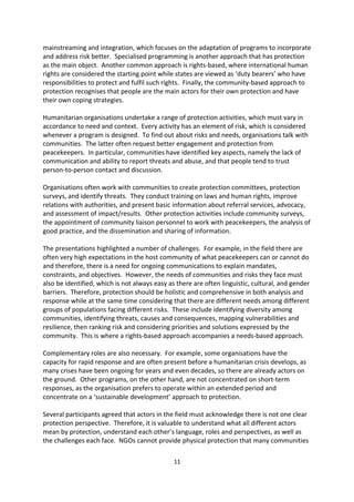 Non-mission Actors

In the 1990s, most NGOs would have seen protection as delivering life-saving relief services,
peacebuilding, and security. The concept was not characterised as protection per se. Ten
years on, this has changed. Consequently, NGOs are involved with a number of activities,
such as advocacy and assistance, and a number have budgets of billions of dollars that
provide them with significant capacities to deliver protection services. They currently
conduct approximately half of UNHCR activities, and the scope of NGO protection work has
increased.

Conference participants heard from three humanitarian organisations on a number of
approaches to protection now commonly used. One such, Do No Harm , stresses the need
to avoid harm in delivering international assistance. Another approach is protection
mainstreaming and integration, which focuses on the adaptation of programs to incorporate
and address risk better. Specialised programming is another approach that has protection
as the main object. Another common approach is rights-based, where international human
rights are considered the starting point while states are viewed as duty bearers who have
responsibilities to protect and fulfil such rights. Finally, the community-based approach to
protection recognises that people are the main actors for their own protection and have
their own coping strategies.

Humanitarian organisations undertake a range of protection activities, which must vary in
accordance to need and context. Every activity has an element of risk, which is considered
whenever a program is designed. To find out about risks and needs, organisations talk with
communities. The latter often request better engagement and protection from
peacekeepers. In particular, communities have identified key aspects, namely the lack of
communication and ability to report threats and abuse, and that people tend to trust
person-to-person contact and discussion.

Organisations often work with communities to create protection committees, protection
surveys, and identify threats. They conduct training on laws and human rights, improve
relations with authorities, and present basic information about referral services, advocacy,
and assessment of impact/results. Other protection activities include community surveys,
the appointment of community liaison personnel to work with peacekeepers, the analysis of
good practice, and the dissemination and sharing of information.

The presentations highlighted a number of challenges. For example, in the field there are
often very high expectations in the host community of what peacekeepers can or cannot do
and therefore, there is a need for ongoing communications to explain mandates,
constraints, and objectives. However, the needs of communities and risks they face must
also be identified, which is not always easy as there are often linguistic, cultural, and gender
barriers. Therefore, protection should be holistic and comprehensive in both analysis and
response while at the same time considering that there are different needs among different
groups of populations facing different risks. These include identifying diversity among
communities, identifying threats, causes and consequences, mapping vulnerabilities and

                                               11
 