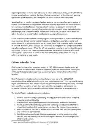 which set out new issues in women s role in peacebuilding. It addressed women s exclusion
from early-recovery and peacebuilding and lack of adequate planning and funding for their
needs. The following year, in 2010, SRC 1960 provided an accountability regime for
addressing conflict-related sexual violence. As a result, sexual violence as an issue is
increasingly being included in peacekeeping mandates.

Examples of the progress being made were presented in two specific cases. In 2009, in
Guinea-Conakry, the response to the use of rape as a tool of political repression was swift
condemnation from the Security Council19 and political support for an International
Commission of Inquiry. The second was the reaction to a mass rape in Walikale in the
Democratic Republic of Congo in 2010. The response was an open Council briefing, a closed
consultation resulting in recommendations, three press statements, and targeted measures
against the perpetrators.20 To build on this progress, priorities for the future include a
number of initiatives. In particular, these will include the roll out of a new analysis and
reporting structure to move from advocacy to action and accountability, work with TCCs to
include sexual violence training. Further efforts are under way to develop early warning
systems for quick response, and strengthen the political will of host authorities.

Sexual violence in conflict has existed as long as there has been warfare, yet reporting of
rapes is unreliable and usually women do not receive any reparations for sexual violence.
For example, reports of sexual violence actually increase as a security environment
improves which indicates more confidence in reporting, though it is not always helpful in
preventing future cases of violence. Information should not just be an aim in itself, but
rather there has to be information feedback and appropriate responses.

CMAC participants stressed that recent progress on the protection of women and children
must continue; it must build protection legislation and policies, strengthen social and
protection services, communicate for social change, build local expertise, and create codes
of conduct. However, these changes are continually challenged by the complexities of the
many layers of governance. While the UN has played an important role in establishing and
articulating global norms, there is sometimes a need for new institutions or reforms of
existing ones. Compliance of norms is the most difficult task and is often not easy to
achieve at national or local levels.


Children in Conflict Zones

Child protection is another important subset of POC. Children must also be protected
against abuse and exploitation and be ensured in a protective environment. During the
1990s, conflict orphaned or separated approximately one million children from their
families.




19
     See Presidential Statement S/PRST/2990/27.
20
     See Presidential Statement S/PRST/2010/17.
                                                  13
 