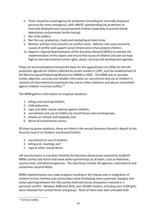 Child Protection in situations of armed conflict was born out of the 1996 UNGA-
commissioned Graca Machel study, report, and recommendations.21 It is a ground-breaking
report on conflicts and their impact on civilians generally and children particularly. Children
were identified as victims of war; they were identified as targets in warfare and not
incidental casualties, with the situation of child soldiers identified as a major concern.

The Machel Report makes ten recommendations:

       1. Conflict resolution and peacekeeping should put children and women first (and
           should promote child rights.
       2. UN (and other agency) field personnel should monitor and report violations;
       3. Health, (community-centred) psychosocial wellbeing and education of children
           should be the pillars of all humanitarian assistance for children in emergencies.
       4. Ensure protection and care of adolescents to enhance their personal development
           and community participation.
       5. Prohibition of gender-based violence perpetuated by either soldiers or other
           officials, and the training of humanitarian agency workers on their obligation to
           children and women.
       6. There should be a lead agency for protection (including for internally displaced
           persons) for every emergency; with UNICEF spearheading the protection of
           internally displaced and unaccompanied children (especially to prevent family
           deportation and promote family tracing).
       7. Ban child soldiers.
       8. Ban the use, production, trade and stockpiling of land mines.
       9. Monitor and ban arms transfers to conflict zones. Address root socio-economic
           causes of conflict and support social infrastructure that protects children.
       10. Appoint a Special Representative of the Secretary-General (SRSG) to monitor the
           implementation of this report and ensure that issues of children and war are kept
           high on the international human rights, peace, security and development agendas.

These 10 recommendations formed the basis for the appointment of a SRSG for the UN
protection agenda for children affected by armed conflict in 1997, and the establishment of
the Monitoring and Reporting Mechanism (MMR) in 2005. The MMR was to provide timely,
objective, accurate and reliable information on recruitment and use of children in violation
of international humanitarian law and on other violations and abuses committed against
children in armed conflict. 22

The MRM gathers information on six grave violations:

       1.   killing and maiming children;
       2.   child abduction;
       3.   rape and other sexual violence against children;
       4.   recruitment and use of children by armed forces and armed groups;
       5.   attacks on schools and hospitals; and
21
     Impact of Armed Conflict on Children, UN Document A/51/306 (1996).
22
     SCR 1612 (2005).
                                                      14
 