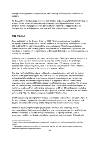 6. denial of humanitarian access.

Of these six grave violations, three are listed in the annual Secretary-General s Report to the
Security Council on Children and Armed Conflict:

     1. recruitment or use of children;
     2. killing and maiming; and
     3. rape or other sexual abuse.

UN country teams in countries listed by the Secretary General are required to establish
MRM country task forces that work within partnerships at all levels, such as field level,
country level, and external agencies. The task forces include UN agencies, International and
sometimes national NGOs.

MRM implementation has made progress resulting in the release and re-integration of
children to their families and communities while facilitating more systematic dialogue and
action planning between the UN country-level task forces and parties involved in a
particular conflict. Between 2008 and 2010, over 20,000 children, including over 4,500 girls,
were released from armed forces and groups. Most of them have been provided with
reintegration support including education, skills training, livelihoods and psycho-social
support.

To date, achievements include improved coordination and advocacy for children affected by
armed conflict, enhanced accountability for perpetrators of grave violations against
children, increased engagement with parties of armed conflict and opportunities for
dialogue, and better linkages and interface with GBV monitoring and reporting.


POC Training

Since publication of the Brahimi Report in 2000, 23 the international community has
recognised that the protection of civilians is central to the legitimacy and credibility of the
UN, and that POC is a core responsibility for peacekeepers. Therefore, peacekeeping
operations require new thinking, greater implementation, strengthened capabilities, and
new tools to complement comprehensive and integrated strategies for missions such as new
training for personnel.

Conference participants were told about the importance of looking at training, as there is a
need to make sure that peacekeepers are prepared for the nature of the challenges
awaiting them. In the past, peacekeepers have received POC training, but that had
concentrated on legal obligations, such as the Geneva Conventions of 1949,24 rather on
what they actually must do in the process of protecting civilians.

23
   Report of the Panel on United Nations Peacekeeping Operations, UN Document A/55/305-S/2000/809
(2000).
24
   The Geneva Conventions is the body of international law that sets the standard for the humanitarian
treatment of people during armed conflict.
                                                    15
 