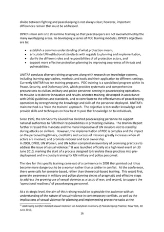 The Asia-Pacific Civil-Military Centre of Excellence in collaboration with with the United
Nations institute for Training and Research (UNITAR) has produced a documentary that
articulates challenges facing peacekeepers. Conference participants were shown two
 teasers for the documentary to gain a sense of its approach, which is to explain the
importance and meaning of POC as it appears in UN peacekeeping mandates. The principle
tool for communicating this in the documentary was a series of interviews with experts in
numerous locations, from wide ranging backgrounds and from different agencies including
high-ranking UN and military personnel with significant experience of the issues and actions
surrounding POC. The documentary was released in October 2011.

OCHA is developing training for civil-military coordination and interfaces between actors. It
focuses on how to support the military in the humanitarian context with the aim to look
beyond natural disaster settings and to integrate POC into all humanitarian issues.

For DPKO, developing training for peacekeepers on POC is also underway. CMAC
participants heard that implementing POC and peacekeeping on the ground is difficult task.
Military forces tend to train for a very different job as fighting is not the same as
protection and this needs addressing before devising training methods. Although, the
divide between fighting and peacekeeping is not always clear; however, important
differences remain that must be addressed.

DPKO s main aim is to streamline training so that peacekeepers are not overwhelmed by the
many overlapping areas. In developing a series of POC training modules, DPKO s objectives
are to:

   ·   establish a common understanding of what protection means,
   ·   articulate UN institutional standards with regards to planning and implementation,
   ·   clarify the different roles and responsibilities of all protection actors, and
   ·   support more effective protection planning by improving awareness of threats and
       vulnerabilities.

UNITAR conducts diverse training programs along with research on knowledge systems,
including learning approaches, methods and tools and their application to different settings.
Currently UNITAR has ten training programs. POC training is a specialised program within its
Peace, Security, and Diplomacy Unit, which provides systematic and comprehensive
preparations to civilian, military and police personnel serving in peacekeeping operations.
Its mission is to deliver innovative and results-oriented training, developed in accordance
with DPKO guidelines and standards, and to contribute to the effectiveness of peacekeeping
operations by strengthening the knowledge and skills of the personnel deployed. UNITAR s
main method is a train the trainers approach. The objective is to transfer knowledge and
provide skills and techniques on how best to pass that knowledge on to individuals.

Since 1999, the UN Security Council has directed peacekeeping personnel to support
national authorities to fulfil their responsibilities in protecting civilians. The Brahimi Report
further stressed this mandate and the moral imperative of UN missions not to stand by
                                                16
 