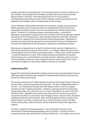 during attacks on civilians. However, the implementation of POC is complex and the impact
on the perceived legitimacy, credibility and success of missions greatly increases when all
actors are involved, and promote national and local ownership.
In 2008, DPKO, UN Women, and UN Action compiled an inventory of promising practices to
address the issue of sexual violence.25 It was launched officially at a high-level event on 30
June 2010, marking the start of a process designed to translate these practices into pre-
deployment and in-country training for UN military and police personnel.

The idea for this specific training came out of a conference in 2008 that pointed out it has
become more dangerous to be a woman rather than a soldier in conflict. At the conference,
there were calls for scenario-based, rather than theoretical-based training. This would first,
generate awareness in military and police planning circles of pragmatic and effective steps
to address the growing use of sexual violence as a tactic of war; and second, to support the
 operational readiness of peacekeeping personnel.

At a strategic level, the aim of this training would be to provide the audience with an
understanding of the nature of sexual violence in contemporary conflicts, as well as the
implications of sexual violence for planning and implementing protective tasks at the
strategic, operational and tactical levels. The Learning outcomes are that the audience will
have a better understanding of the challenges and dilemmas facing military and civilian
decision-makers in the field. At the operational level, the aim is to provide an
understanding of sexual violence as part of POC mandates, and the requirements for the
preparation of contingency plans and appropriate courses of action.

Future challenges include problems between the conceptual, strategic and ground levels.
DPKO s approach is that an important element in training will be that there has to be
leadership and initiative; however, this must not interfere with utilising instincts on the
ground. Therefore, it is necessary to balance ideas with practice to provide for
expectations and conduct training, but also to be consistent with the message that is behind
the purpose of the training exercises. One participant pointed out that there cannot be a
 one size fits all approach, but must still be some overarching principles. Standards are
important, but there has to be agreement on those standards, and much still depends on
the will of the independent forces themselves as opposed to a standard best practice.

Many issues are important to ensuring that missions do their upmost on deployment, to
avoid queries about the purpose of those missions. For example, addressing issues of how
to bring together all units involved in protecting civilians military, police, civilian personnel
  to prevent duplication is crucial. Other settings should be consideration for scenario-
based training, such as natural disasters and urban contexts. Moreover, gaps in resources
must be identified, as there are never enough resources to meet all needs, which is why
responsible management must oversee whatever resources are available.



25
  Addressing Conflict-Related Sexual Violence: An Analytical Inventory of Peacekeeping Practice, New York, 30
June 2010.

                                                     17
 